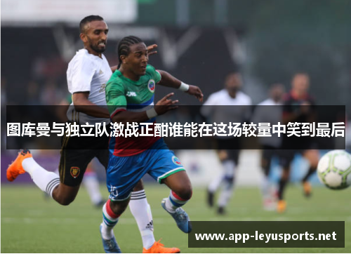 图库曼与独立队激战正酣谁能在这场较量中笑到最后