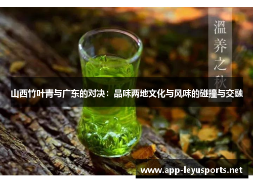 山西竹叶青与广东的对决：品味两地文化与风味的碰撞与交融